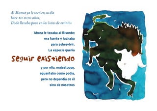 Al Mamut ya le tocó en su día
hace 10.000 años,
Dodo llevaba poco en las listas de extintos
Ahora le tocaba al Bisonte;
era fuerte y luchaba
para sobrevivir.
La especie quería
y por ello, majestuoso,
aguantaba como podía,
pero no dependía de él
sino de nosotros
seguir existiendo
 