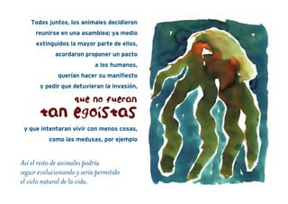 Todos juntos, los animales decidieron
reunirse en una asamblea; ya medio
extinguidos la mayor parte de ellos,
acordaron proponer un pacto
a los humanos,
querían hacer su manifiesto
y pedir que detuvieran la invasión,
y que intentaran vivir con menos cosas,
como las medusas, por ejemplo
Así el resto de animales podría
seguir evolucionando y sería permitido
el ciclo natural de la vida.
que no fueran
tan egoístas
 