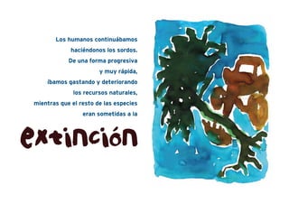 Los humanos continuábamos
haciéndonos los sordos.
De una forma progresiva
y muy rápida,
íbamos gastando y deteriorando
los recursos naturales,
mientras que el resto de las especies
eran sometidas a la
extinción
 