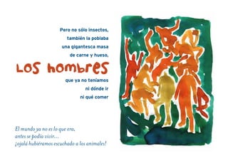 Pero no sólo insectos,
también la poblaba
una gigantesca masa
de carne y hueso,
que ya no teníamos
ni dónde ir
ni qué comer
El mundo ya no es lo que era,
antes se podía vivir…
¡ojalá hubiéramos escuchado a los animales!
Los hombres
 
