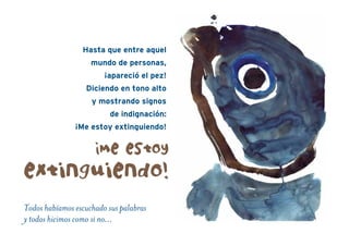Todos habíamos escuchado sus palabras
y todos hicimos como si no…
¡Me estoy
extinguiendo!
Hasta que entre aquel
mundo de personas,
¡apareció el pez!
Diciendo en tono alto
y mostrando signos
de indignación:
¡Me estoy extinguiendo!
 
