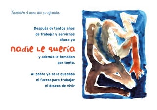 También el asno dio su opinión.
Después de tantos años
de trabajar y servirnos
ahora ya
y además le tomaban
por tonto.
Al pobre ya no le quedaba
ni fuerza para trabajar
ni deseos de vivir
nadie Le quería
 