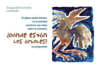 La queja de los animales
continuaba
El pájaro pedía árboles;
no le gustaba
construir sus nidos
sobre el cemento.
¿Dónde están
Los árboLes?
se preguntaba
 