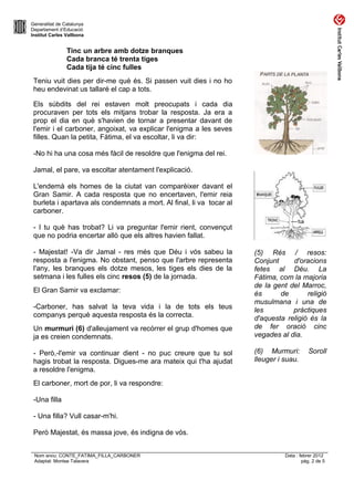 Generalitat de Catalunya
Departament d’Educació
Institut Carles Vallbona


                Tinc un arbre amb dotze branques
                Cada branca té trenta tiges
                Cada tija té cinc fulles
 Teniu vuit dies per dir-me què és. Si passen vuit dies i no ho
 heu endevinat us tallaré el cap a tots.

 Els súbdits del rei estaven molt preocupats i cada dia
 procuraven per tots els mitjans trobar la resposta. Ja era a
 prop el dia en què s'havien de tornar a presentar davant de
 l'emir i el carboner, angoixat, va explicar l'enigma a les seves
 filles. Quan la petita, Fàtima, el va escoltar, li va dir:

 -No hi ha una cosa més fàcil de resoldre que l'enigma del rei.

 Jamal, el pare, va escoltar atentament l'explicació.

 L'endemà els homes de la ciutat van comparèixer davant el
 Gran Samir. A cada resposta que no encertaven, l'emir reia
 burleta i apartava als condemnats a mort. Al final, li va tocar al
 carboner.

 - I tu què has trobat? Li va preguntar l'emir rient, convençut
 que no podria encertar allò que els altres havien fallat.

 - Majestat! -Va dir Jamal - res més que Déu i vós sabeu la           (5) Rés / resos:
 resposta a l'enigma. No obstant, penso que l'arbre representa        Conjunt     d'oracions
 l'any, les branques els dotze mesos, les tiges els dies de la        fetes al Déu. La
 setmana i les fulles els cinc resos (5) de la jornada.               Fàtima, com la majoria
                                                                      de la gent del Marroc,
 El Gran Samir va exclamar:                                           és      de       religió
                                                                      musulmana i una de
 -Carboner, has salvat la teva vida i la de tots els teus             les         pràctiques
 companys perquè aquesta resposta és la correcta.                     d'aquesta religió és la
 Un murmuri (6) d'alleujament va recórrer el grup d'homes que         de fer oració cinc
 ja es creien condemnats.                                             vegades al dia.

 - Però,-l'emir va continuar dient - no puc creure que tu sol         (6) Murmuri:         Soroll
 hagis trobat la resposta. Digues-me ara mateix qui t'ha ajudat       lleuger i suau.
 a resoldre l'enigma.
 El carboner, mort de por, li va respondre:

 -Una filla

 - Una filla? Vull casar-m'hi.

 Però Majestat, és massa jove, és indigna de vós.


 Nom arxiu: CONTE_FATIMA_FILLA_CARBONER                                         Data : febrer 2012
 Adaptat: Montse Talavera                                                               pàg. 2 de 5
 