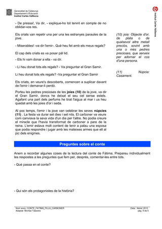 Generalitat de Catalunya
Departament d’Educació
Institut Carles Vallbona


 - De pressa!, Va dir, - explique-ho tot tenint en compte de no
 oblidar-vos res.

 Els criats van repetir una per una les estranyes paraules de la      (10) joia: Objecte d'or,
 jove.                                                                de     plata   o     de
                                                                      qualsevol altre metall
 - Miserables! -va dir l'emir-. Què heu fet amb els meus regals?      preciós, sovint amb
                                                                      una o més pedres
 El cap dels criats es va posar pàl·lid.                              precioses, que serveix
                                                                      per adornar el cos
 - Els hi vam donar a ella - va dir.                                  d'una persona.
 - Li heu donat tots els regals? - Va preguntar el Gran Samir.
                                                                      (11)              Núpcia:
 Li heu donat tots els regals? -Va preguntar el Gran Samir            Casament.
 Els criats, en veure's descoberts, comencen a suplicar davant
 de l'emir i demanar-li perdó.
 Porteu les pedres precioses de les joies (10) de la jove, va dir
 el Gran Samir, doncs he deixat el seu cel sense estels.
 Agafant una part dels perfums he tirat l'aigua al mar i us heu
 quedat amb les joies d'or i seda.

 Al poc temps, l'emir i la jove van celebrar les seves núpcies
 (11) . La festa va durar set dies i set nits. El carboner va veure
 com canviava la seva vida d'un dia per l'altre. No podia creure
 el miracle que l'havia transformat de carboner a pare de la
 reina. L'emir estava molt content de tenir a palau una esposa
 que podia respondre i jugar amb les mateixes armes que ell al
 joc dels enigmes.


                                   Preguntes sobre el conte

Anem a recordar algunes coses de la lectura del conte de Fàtima. Prepareu individualment
les respostes a les preguntes que fem per, després, comentar-les entre tots.

- Què passa en el conte?




- Qui són els protagonistes de la història?




 Nom arxiu: CONTE_FATIMA_FILLA_CARBONER                                         Data : febrer 2012
 Adaptat: Montse Talavera                                                               pàg. 4 de 5
 