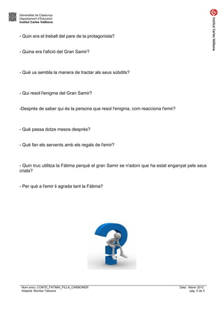 Generalitat de Catalunya
Departament d’Educació
Institut Carles Vallbona



- Quin era el treball del pare de la protagonista?


- Quina era l'afició del Gran Samir?



- Què us sembla la manera de tractar als seus súbdits?



- Qui resol l'enigma del Gran Samir?


-Després de saber qui és la persona que resol l'enigma, com reacciona l'emir?



- Què passa dotze mesos després?


- Què fan els servents amb els regals de l'emir?



- Quin truc utilitza la Fàtima perquè el gran Samir se n'adoni que ha estat enganyat pels seus
criats?


- Per què a l'emir li agrada tant la Fàtima?




 Nom arxiu: CONTE_FATIMA_FILLA_CARBONER                                         Data : febrer 2012
 Adaptat: Montse Talavera                                                               pàg. 5 de 5
 