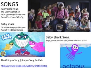 SONGS
BABY SHARK SONG –
The Learning Station
https://www.youtube.com
/watch?v=FyamCXEqa5g
Baby shark
https://www.youtube.com
/watch?v=R93ce4FZGbc
The Octopus Song | Simple Song for Kids
https://www.youtube.com/watch?v=JhEbBiVxH9o
Baby Shark Song
https://www.youtube.com/watch?v=EiFbaYThZ4o
 