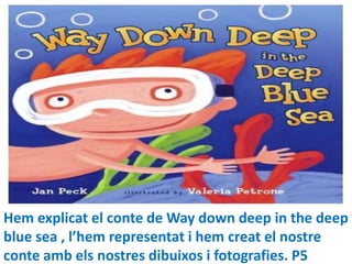 Hem explicat el conte de Way down deep in the deep
blue sea , l’hem representat i hem creat el nostre
conte amb els nostres dibuixos i fotografies. P5
 