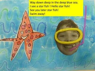 Way down deep in the deep blue sea.
I see a star fish ! Hello star fish!
See you later star fish!
Swim away!
 
