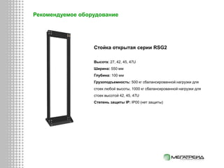 Стойка открытая серии RSG2
Высота: 27, 42, 45, 47U
Ширина: 550 мм
Глубина: 100 мм
Грузоподъемность: 500 кг сбалансированной нагрузки для
стоек любой высоты, 1000 кг сбалансированной нагрузки для
стоек высотой 42, 45, 47U
Степень защиты IP: IP00 (нет защиты)
Рекомендуемое оборудование
 