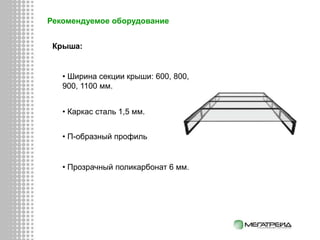 Рекомендуемое оборудование
Крыша:
• Каркас сталь 1,5 мм.
• Ширина секции крыши: 600, 800,
900, 1100 мм.
• П-образный профиль
• Прозрачный поликарбонат 6 мм.
 