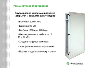 Рекомендуемое оборудование
Внутрирядное кондиционирование
(открытая и закрытая архитектура):
• Высота: 42Uили 45U
• Ширина 300 мм.
• Глубина 1000 или 1200 мм.
• Охлаждающая способность 12,
18 и 24 кВт.
• Хладагент: фреон или вода.
• Электронная панель управления
• Подача хладагента сверху и снизу
 