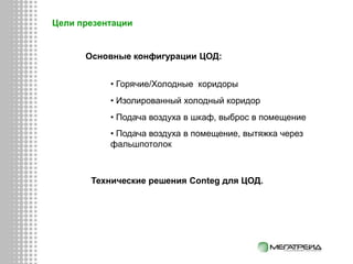 Цели презентации
Основные конфигурации ЦОД:
• Горячие/Холодные коридоры
• Изолированный холодный коридор
• Подача воздуха в шкаф, выброс в помещение
• Подача воздуха в помещение, вытяжка через
фальшпотолок
Технические решения Conteg для ЦОД.
 