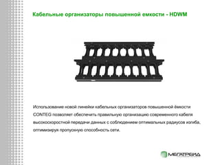 Кабельные организаторы повышенной емкости - HDWM
Использование новой линейки кабельных организаторов повышенной ёмкости
CONTEG позволяет обеспечить правильную организацию современного кабеля
высокоскоростной передачи данных с соблюдением оптимальных радиусов изгиба,
оптимизируя пропускную способность сети.
 