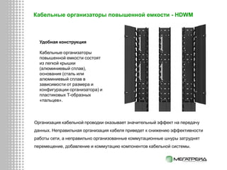 Организация кабельной проводки оказывает значительный эффект на передачу
данных. Неправильная организация кабеля приведет к снижению эффективности
работы сети, а неправильно организованные коммутационные шнуры затруднят
перемещение, добавление и коммутацию компонентов кабельной системы.
Кабельные организаторы повышенной емкости - HDWM
Удобная конструкция
Кабельные организаторы
повышенной емкости состоят
из легкой крышки
(алюминиевый сплав),
основания (сталь или
алюминиевый сплав в
зависимости от размера и
конфигурации организатора) и
пластиковых Т-образных
«пальцев».
 