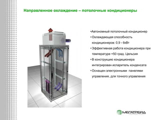Направленное охлаждение – потолочные кондиционеры
•Автономный потолочный кондиционер
•Охлаждающая способность
кондиционеров: 0,9 - 6кВт
•Эффективная работа кондиционера при
температуре +50 град. Цельсия
•В конструкцию кондиционера
интегрирован испаритель конденсата
•Оснащен электронными панелями
управления, для точного управления
 