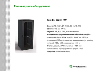 Шкафы серии ROF
Высота: 15, 18, 21, 24, 27, 33, 36, 42, 45, 48U
Ширина: 600 или 800 мм
Глубина: 600, 800, 1000, 1100 или 1200 мм
Максимально допустимая сбалансированная нагрузка:
стандартная 500 кг (400 кг для 36U, 300 кг для 15-33U),
опционально 700kg*; стандартная грузоподъемность шкафов
глубиной 1100 и 1200 мм составляет 1000 кг
Степень защиты: IP30; опциально - IP54; при
использовании перфорированных дверей - IP20
Покрытие: порошковая эмаль.
Рекомендуемое оборудование
 