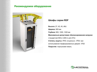 Шкафы серии RDF
Высота: 27, 42, 45, 48U
Ширина: 800 мм
Глубина: 800, 1000, 1200 мм
Максимально допустимая сбалансированная нагрузка:
стандартная 500 кг (300 кг для 27U)
Степень защиты: IP40; опциально - IP54; при
использовании перфорированных дверей - IP20
Покрытие: порошковая эмаль.
Рекомендуемое оборудование
 