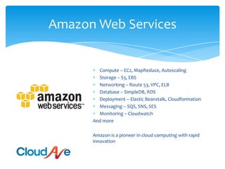 Amazon Web ServicesCompute – EC2, MapReduce, AutoscalingStorage – S3, EBSNetworking – Route 53, VPC, ELBDatabase – SimpleDB, RDSDeployment – Elastic Beanstalk, CloudformationMessaging – SQS, SNS, SESMonitoring – CloudwatchAnd moreAmazon is a pioneer in cloud computing with rapid innovation