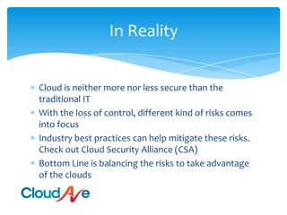In RealityCloud is neither more nor less secure than the traditional ITWith the loss of control, different kind of risks comes into focusIndustry best practices can help mitigate these risks. Check out Cloud Security Alliance (CSA)Bottom Line is balancing the risks to take advantage of the clouds