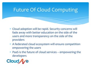 Future Of Cloud ComputingCloud adoption will be rapid. Security concerns will fade away with better education on the side of the users and more transparency on the side of the providersA federated cloud ecosystem will ensure competition empowering the usersPaaS is the future of cloud services – empowering the developers