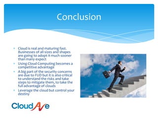 ConclusionCloud is real and maturing fast. Businesses of all sizes and shapes are going to adopt it much sooner than many expectUsing Cloud Computing becomes a competitive advantageA big part of the security concerns are due to FUD but it is also critical to understand the risks and take steps to mitigate them, to take the full advantage of cloudsLeverage the cloud but control your destiny