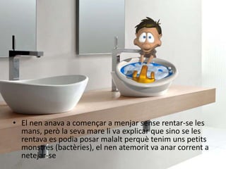 • El nen anava a començar a menjar sense rentar-se les
mans, però la seva mare li va explicar que sino se les
rentava es podia posar malalt perquè tenim uns petits
monstres (bactèries), el nen atemorit va anar corrent a
netejar-se
 