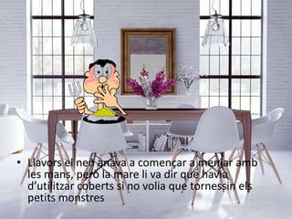• Llavors el nen anava a començar a menjar amb
les mans, però la mare li va dir que havia
d’utilitzar coberts si no volia que tornessin els
petits monstres
 