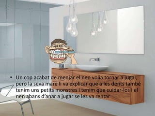 • Un cop acabat de menjar el nen volia tornar a jugar,
però la seva mare li va explicar que a les dents també
tenim uns petits monstres i tenim que cuidar-los i el
nen abans d’anar a jugar se les va rentar
 
