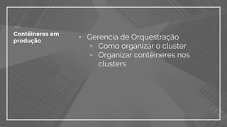 ▫ Gerencia de Orquestração
▫ Como organizar o cluster
▫ Organizar contêineres nos
clusters
Contêineres em
produção
 