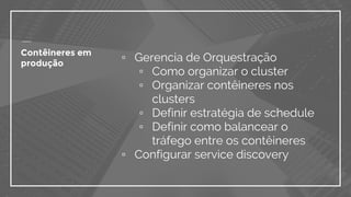 ▫ Gerencia de Orquestração
▫ Como organizar o cluster
▫ Organizar contêineres nos
clusters
▫ Definir estratégia de schedule
▫ Definir como balancear o
tráfego entre os contêineres
▫ Configurar service discovery
Contêineres em
produção
 