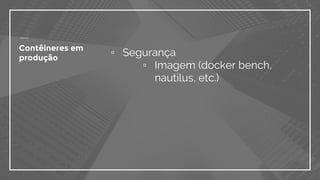 ▫ Segurança
▫ Imagem (docker bench,
nautilus, etc.)
Contêineres em
produção
 