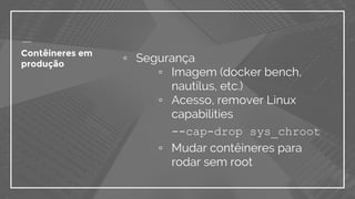 ▫ Segurança
▫ Imagem (docker bench,
nautilus, etc.)
▫ Acesso, remover Linux
capabilities
--cap-drop sys_chroot
▫ Mudar contêineres para
rodar sem root
Contêineres em
produção
 