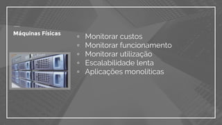 ▫ Monitorar custos
▫ Monitorar funcionamento
▫ Monitorar utilização
▫ Escalabilidade lenta
▫ Aplicações monolíticas
Máquinas Físicas
 