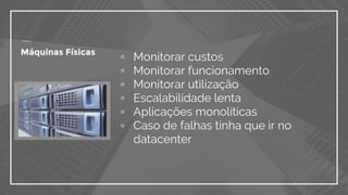 Máquinas Físicas
▫ Monitorar custos
▫ Monitorar funcionamento
▫ Monitorar utilização
▫ Escalabilidade lenta
▫ Aplicações monolíticas
▫ Caso de falhas tinha que ir no
datacenter
 