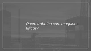 Quem trabalha com máquinas
físicas?
 