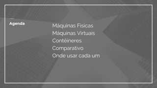 Agenda
Máquinas Físicas
Máquinas Virtuais
Contêineres
Comparativo
Onde usar cada um
 