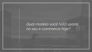 Qual modelo você NÃO usaria
no seu e-commerce hoje?
 