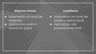 ● Isolamento no nível de
sistema operacional
● Aplicações são
processos no Host
● Isolamento no nível de
máquina
● Aplicações usam o
kernel do guest
Máquinas Virtuais Contêineres
 