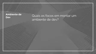 Ambiente de
Dev
Quais os focos em montar um
ambiente de dev?
 