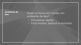 Ambiente de
Dev
Quais os focos em montar um
ambiente de dev?
▫ Provisionar rápido
▫ Fácil montar, destruir e remontar
 