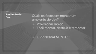 Ambiente de
Dev
Quais os focos em montar um
ambiente de dev?
▫ Provisionar rápido
▫ Fácil montar, destruir e remontar
▫ E PRINCIPALMENTE:
 