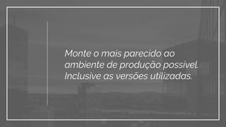 Monte o mais parecido ao
ambiente de produção possível.
Inclusive as versões utilizadas.
 