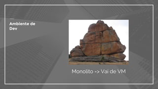Ambiente de
Dev
Monolito => Vai de VM
 