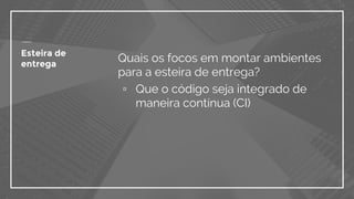 Quais os focos em montar ambientes
para a esteira de entrega?
▫ Que o código seja integrado de
maneira contínua (CI)
Esteira de
entrega
 