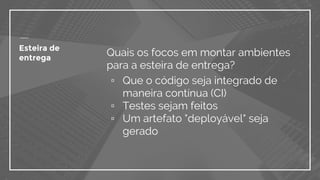 Esteira de
entrega
Quais os focos em montar ambientes
para a esteira de entrega?
▫ Que o código seja integrado de
maneira contínua (CI)
▫ Testes sejam feitos
▫ Um artefato "deployável" seja
gerado
 