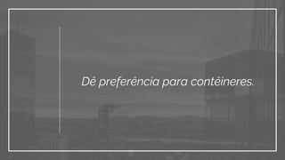 Dê preferência para contêineres.
 