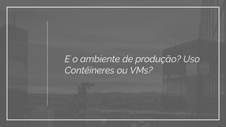 E o ambiente de produção? Uso
Contêineres ou VMs?
 