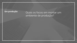 Quais os focos em montar um
ambiente de produção?
Em produção
 