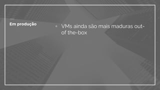 ▫ VMs ainda são mais maduras out-
of the-box
Em produção
 